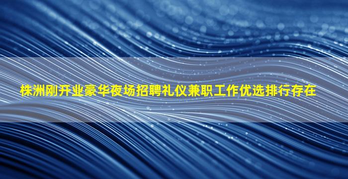 株洲刚开业豪华夜场招聘礼仪兼职工作优选排行存在